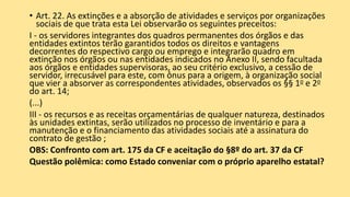 • Art. 22. As extinções e a absorção de atividades e serviços por organizações
sociais de que trata esta Lei observarão os seguintes preceitos:
I - os servidores integrantes dos quadros permanentes dos órgãos e das
entidades extintos terão garantidos todos os direitos e vantagens
decorrentes do respectivo cargo ou emprego e integrarão quadro em
extinção nos órgãos ou nas entidades indicados no Anexo II, sendo facultada
aos órgãos e entidades supervisoras, ao seu critério exclusivo, a cessão de
servidor, irrecusável para este, com ônus para a origem, à organização social
que vier a absorver as correspondentes atividades, observados os §§ 1o e 2o
do art. 14;
(...)
III - os recursos e as receitas orçamentárias de qualquer natureza, destinados
às unidades extintas, serão utilizados no processo de inventário e para a
manutenção e o financiamento das atividades sociais até a assinatura do
contrato de gestão ;
OBS: Confronto com art. 175 da CF e aceitação do §8º do art. 37 da CF
Questão polêmica: como Estado conveniar com o próprio aparelho estatal?
 