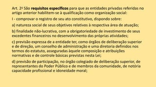 Art. 2o São requisitos específicos para que as entidades privadas referidas no
artigo anterior habilitem-se à qualificação como organização social:
I - comprovar o registro de seu ato constitutivo, dispondo sobre:
a) natureza social de seus objetivos relativos à respectiva área de atuação;
b) finalidade não-lucrativa, com a obrigatoriedade de investimento de seus
excedentes financeiros no desenvolvimento das próprias atividades;
c) previsão expressa de a entidade ter, como órgãos de deliberação superior
e de direção, um conselho de administração e uma diretoria definidos nos
termos do estatuto, asseguradas àquele composição e atribuições
normativas e de controle básicas previstas nesta Lei;
d) previsão de participação, no órgão colegiado de deliberação superior, de
representantes do Poder Público e de membros da comunidade, de notória
capacidade profissional e idoneidade moral;
 