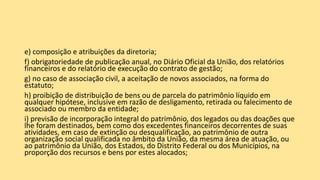 e) composição e atribuições da diretoria;
f) obrigatoriedade de publicação anual, no Diário Oficial da União, dos relatórios
financeiros e do relatório de execução do contrato de gestão;
g) no caso de associação civil, a aceitação de novos associados, na forma do
estatuto;
h) proibição de distribuição de bens ou de parcela do patrimônio líquido em
qualquer hipótese, inclusive em razão de desligamento, retirada ou falecimento de
associado ou membro da entidade;
i) previsão de incorporação integral do patrimônio, dos legados ou das doações que
lhe foram destinados, bem como dos excedentes financeiros decorrentes de suas
atividades, em caso de extinção ou desqualificação, ao patrimônio de outra
organização social qualificada no âmbito da União, da mesma área de atuação, ou
ao patrimônio da União, dos Estados, do Distrito Federal ou dos Municípios, na
proporção dos recursos e bens por estes alocados;
 