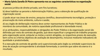 • Maria Sylvia Zanella Di Pietro apresenta-nos as seguintes características na organização
social:
a) pessoa jurídica de direito privado, sem fins lucrativos;
b) deve habilitar-se perante a Administração Pública, para a obtenção de qualificação de
organização social;
c) pode atuar nas áreas de ensino, pesquisa científica, desenvolvimento tecnológico, proteção e
preservação do meio ambiente, cultura e saúde;
d) seu órgão de deliberação máxima deve conter representantes do Poder Público e de
membros da comunidade, de notória capacidade profissional e idoneidade moral;
e) as atribuições, responsabilidades e obrigações do Poder Público e da organização social são
definidas por meio de contrato de gestão, que deve especificar o programa de trabalho proposto
pela organização social, estipular as metas a serem atingidas, os respectivos prazos de execução,
bem como os critérios objetivos de avaliação de desempenho, inclusive mediante indicadores de
qualidade e produtividade;
f) a execução do contrato de gestão será supervisionada pelo órgão ou entidade supervisora da
área de atuação correspondente à atividade fomentada; o controle que sobre ela exerce é o
resultado;
 