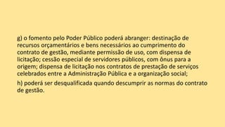 g) o fomento pelo Poder Público poderá abranger: destinação de
recursos orçamentários e bens necessários ao cumprimento do
contrato de gestão, mediante permissão de uso, com dispensa de
licitação; cessão especial de servidores públicos, com ônus para a
origem; dispensa de licitação nos contratos de prestação de serviços
celebrados entre a Administração Pública e a organização social;
h) poderá ser desqualificada quando descumprir as normas do contrato
de gestão.
 