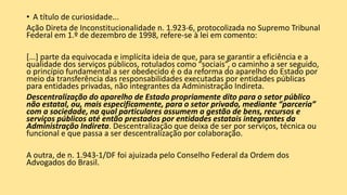 • A título de curiosidade...
Ação Direta de Inconstitucionalidade n. 1.923-6, protocolizada no Supremo Tribunal
Federal em 1.º de dezembro de 1998, refere-se à lei em comento:
[...] parte da equivocada e implícita ideia de que, para se garantir a eficiência e a
qualidade dos serviços públicos, rotulados como “sociais”, o caminho a ser seguido,
o princípio fundamental a ser obedecido é o da reforma do aparelho do Estado por
meio da transferência das responsabilidades executadas por entidades públicas
para entidades privadas, não integrantes da Administração Indireta.
Descentralização do aparelho de Estado propriamente dito para o setor público
não estatal, ou, mais especificamente, para o setor privado, mediante “parceria”
com a sociedade, na qual particulares assumem a gestão de bens, recursos e
serviços públicos até então prestados por entidades estatais integrantes da
Administração Indireta. Descentralização que deixa de ser por serviços, técnica ou
funcional e que passa a ser descentralização por colaboração.
A outra, de n. 1.943-1/DF foi ajuizada pelo Conselho Federal da Ordem dos
Advogados do Brasil.
 