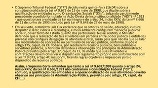 • O Supremo Tribunal Federal (“STF”) decidiu nesta quinta-feira (16.04) sobre a
constitucionalidade da Lei nº 9.673 de 15 de maio de 1998, que dispõe sobre a
qualificação de entidades como Organizações Sociais (“OS’s”), julgando parcialmente
procedente o pedido formulado na Ação Direta de Inconstitucionalidade (“ADI”) nº 1923
- que questionava a validade da Lei na íntegra e do artigo 24, inciso XXIV, da Lei nº 8.666
de 21 de junho de 1993 (incluído pela Lei nº 9.648 de 27 de maio de 1998).
• Em seu voto, o Ministro Luiz Fux esclarece que os setores de saúde, educação, cultura,
desporto e lazer, ciência e tecnologia, e meio ambiente configuram “serviços públicos
sociais”, dever tanto do Estado quanto dos particulares. Nesse sentido, o Ministro
defendeu que a realização de tais atividades em parceria entre poder público e entidades
privadas não configura delegação da atividade estatal, razão pela qual não há que se falar
nas modalidades de concessão ou permissão de serviço público, conforme dispõe o
artigo 175, caput, da CF. Todavia, por receberem recursos públicos, bens públicos e
servidores públicos, o Ministro defendeu a observação dos princípios da Administração
Pública previstos pelo artigo 37, caput, da CF, de modo que suas atividades e
contratações devem observar o disposto em regulamento próprio em conformidade com
a Lei nº 9.673, artigo 4º, inciso VIII, fixando regras objetivas e impessoais para o
dispendido de recursos públicos.
Assim, a Suprema Corte entendeu que tanto a Lei nº 9.637/1998 quanto o artigo 24,
inciso XXIV, da Lei nº 8.666/1993 não contrariam a Constituição Federal (“CF”),
contudo, a qualificação das entidades e a operacionalização de suas atividades deverão
observar aos princípios da Administração Pública, previstos pelo artigo, 37, caput, da
CF (...)
 