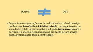 OCISP’S OS’S
• Enquanto nas organizações sociais o Estado abre mão do serviço
público para transferi-lo à iniciativa privada, nas organizações da
sociedade civil de interesse público o Estado trava parceria com o
particular, ajudando e cooperando na prestação de um serviço
público voltado para toda a coletividade.
 