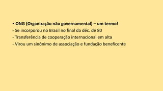 • ONG (Organização não governamental) – um termo!
- Se incorporou no Brasil no final da déc. de 80
- Transferência de cooperação internacional em alta
- Virou um sinônimo de associação e fundação beneficente
 
