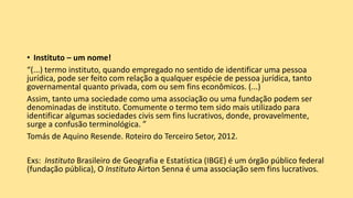 • Instituto – um nome!
“(...) termo instituto, quando empregado no sentido de identificar uma pessoa
jurídica, pode ser feito com relação a qualquer espécie de pessoa jurídica, tanto
governamental quanto privada, com ou sem fins econômicos. (...)
Assim, tanto uma sociedade como uma associação ou uma fundação podem ser
denominadas de instituto. Comumente o termo tem sido mais utilizado para
identificar algumas sociedades civis sem fins lucrativos, donde, provavelmente,
surge a confusão terminológica. ”
Tomás de Aquino Resende. Roteiro do Terceiro Setor, 2012.
Exs: Instituto Brasileiro de Geografia e Estatística (IBGE) é um órgão público federal
(fundação pública), O Instituto Airton Senna é uma associação sem fins lucrativos.
 