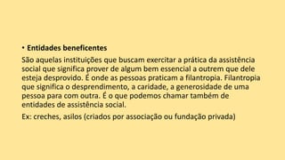 • Entidades beneficentes
São aquelas instituições que buscam exercitar a prática da assistência
social que significa prover de algum bem essencial a outrem que dele
esteja desprovido. É onde as pessoas praticam a filantropia. Filantropia
que significa o desprendimento, a caridade, a generosidade de uma
pessoa para com outra. É o que podemos chamar também de
entidades de assistência social.
Ex: creches, asilos (criados por associação ou fundação privada)
 
