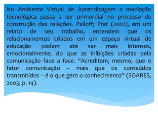 No Ambiente Virtual de Aprendizagem a mediação
tecnológica passa a ser primordial no processo de
construção das relações. Palloff; Prat (2002), em um
relato de seu trabalho, entendem que os
relacionamentos criados em um espaço virtual de
educação podem até ser mais intensos,
emocionalmente, do que as inibições criadas pela
comunicação face a face. “Acreditam, mesmo, que o
fator comunicação – mais que os conteúdos
transmitidos – é o que gera o conhecimento” (SOARES,
2003, p. 14).
 