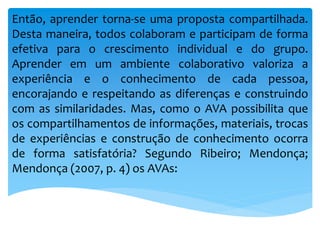 Então, aprender torna-se uma proposta compartilhada.
Desta maneira, todos colaboram e participam de forma
efetiva para o crescimento individual e do grupo.
Aprender em um ambiente colaborativo valoriza a
experiência e o conhecimento de cada pessoa,
encorajando e respeitando as diferenças e construindo
com as similaridades. Mas, como o AVA possibilita que
os compartilhamentos de informações, materiais, trocas
de experiências e construção de conhecimento ocorra
de forma satisfatória? Segundo Ribeiro; Mendonça;
Mendonça (2007, p. 4) os AVAs:
 