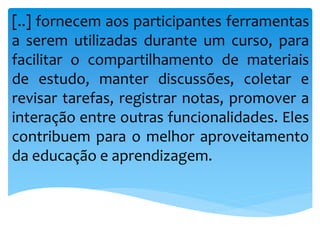 [..] fornecem aos participantes ferramentas
a serem utilizadas durante um curso, para
facilitar o compartilhamento de materiais
de estudo, manter discussões, coletar e
revisar tarefas, registrar notas, promover a
interação entre outras funcionalidades. Eles
contribuem para o melhor aproveitamento
da educação e aprendizagem.
 