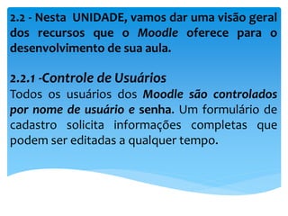 2.2 - Nesta UNIDADE, vamos dar uma visão geral
dos recursos que o Moodle oferece para o
desenvolvimento de sua aula.
2.2.1 -Controle de Usuários
Todos os usuários dos Moodle são controlados
por nome de usuário e senha. Um formulário de
cadastro solicita informações completas que
podem ser editadas a qualquer tempo.
 