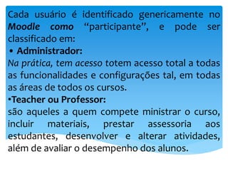 Cada usuário é identificado genericamente no
Moodle como “participante”, e pode ser
classificado em:
• Administrador:
Na prática, tem acesso totem acesso total a todas
as funcionalidades e configurações tal, em todas
as áreas de todos os cursos.
•Teacher ou Professor:
são aqueles a quem compete ministrar o curso,
incluir materiais, prestar assessoria aos
estudantes, desenvolver e alterar atividades,
além de avaliar o desempenho dos alunos.
 