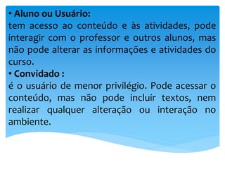 • Aluno ou Usuário:
tem acesso ao conteúdo e às atividades, pode
interagir com o professor e outros alunos, mas
não pode alterar as informações e atividades do
curso.
• Convidado :
é o usuário de menor privilégio. Pode acessar o
conteúdo, mas não pode incluir textos, nem
realizar qualquer alteração ou interação no
ambiente.
 
