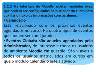 2.2.2 Na interface do Moodle, existem módulos úteis
que podem ser configurados pelo criador do curso para
auxiliar o fluxo de informações com os alunos.
• Calendário
Está relacionado com os próximos eventos
agendados no curso. Há quatro tipos de eventos
que podem ser configurados:
• Eventos Globais: são aqueles agendados pelo
Administrador, de interesse a todos os usuários
do ambiente Moodle em questão. São visíveis a
todos os usuários matriculados em cursos em
que o módulo Calendário esteja ativado.
 