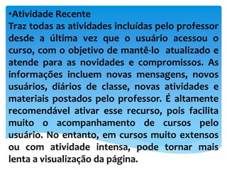 •Atividade Recente
Traz todas as atividades incluídas pelo professor
desde a última vez que o usuário acessou o
curso, com o objetivo de mantê-lo atualizado e
atende para as novidades e compromissos. As
informações incluem novas mensagens, novos
usuários, diários de classe, novas atividades e
materiais postados pelo professor. É altamente
recomendável ativar esse recurso, pois facilita
muito o acompanhamento de cursos pelo
usuário. No entanto, em cursos muito extensos
ou com atividade intensa, pode tornar mais
lenta a visualização da página.
 