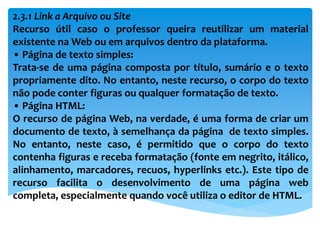 2.3.1 Link a Arquivo ou Site
Recurso útil caso o professor queira reutilizar um material
existente na Web ou em arquivos dentro da plataforma.
• Página de texto simples:
Trata-se de uma página composta por título, sumário e o texto
propriamente dito. No entanto, neste recurso, o corpo do texto
não pode conter figuras ou qualquer formatação de texto.
• Página HTML:
O recurso de página Web, na verdade, é uma forma de criar um
documento de texto, à semelhança da página de texto simples.
No entanto, neste caso, é permitido que o corpo do texto
contenha figuras e receba formatação (fonte em negrito, itálico,
alinhamento, marcadores, recuos, hyperlinks etc.). Este tipo de
recurso facilita o desenvolvimento de uma página web
completa, especialmente quando você utiliza o editor de HTML.
 