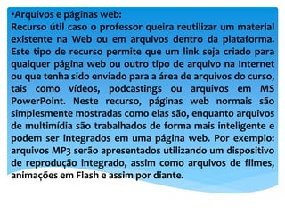•Arquivos e páginas web:
Recurso útil caso o professor queira reutilizar um material
existente na Web ou em arquivos dentro da plataforma.
Este tipo de recurso permite que um link seja criado para
qualquer página web ou outro tipo de arquivo na Internet
ou que tenha sido enviado para a área de arquivos do curso,
tais como vídeos, podcastings ou arquivos em MS
PowerPoint. Neste recurso, páginas web normais são
simplesmente mostradas como elas são, enquanto arquivos
de multimídia são trabalhados de forma mais inteligente e
podem ser integrados em uma página web. Por exemplo:
arquivos MP3 serão apresentados utilizando um dispositivo
de reprodução integrado, assim como arquivos de filmes,
animações em Flash e assim por diante.
 