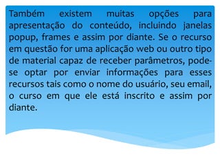 Também existem muitas opções para
apresentação do conteúdo, incluindo janelas
popup, frames e assim por diante. Se o recurso
em questão for uma aplicação web ou outro tipo
de material capaz de receber parâmetros, pode-
se optar por enviar informações para esses
recursos tais como o nome do usuário, seu email,
o curso em que ele está inscrito e assim por
diante.
 