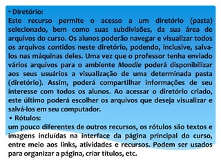 • Diretório:
Este recurso permite o acesso a um diretório (pasta)
selecionado, bem como suas subdivisões, da sua área de
arquivos do curso. Os alunos poderão navegar e visualizar todos
os arquivos contidos neste diretório, podendo, inclusive, salva-
los nas máquinas deles. Uma vez que o professor tenha enviado
vários arquivos para o ambiente Moodle poderá disponibilizar
aos seus usuários a visualização de uma determinada pasta
(diretório). Assim, poderá compartilhar informações de seu
interesse com todos os alunos. Ao acessar o diretório criado,
este último poderá escolher os arquivos que deseja visualizar e
salvá-los em seu computador.
• Rótulos:
um pouco diferentes de outros recursos, os rótulos são textos e
imagens incluídas na interface da página principal do curso,
entre meio aos links, atividades e recursos. Podem ser usados
para organizar a página, criar títulos, etc.
 