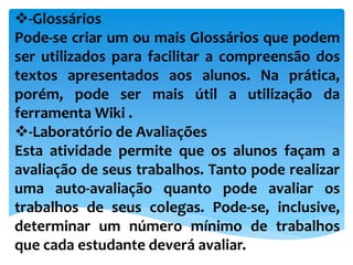 -Glossários
Pode-se criar um ou mais Glossários que podem
ser utilizados para facilitar a compreensão dos
textos apresentados aos alunos. Na prática,
porém, pode ser mais útil a utilização da
ferramenta Wiki .
-Laboratório de Avaliações
Esta atividade permite que os alunos façam a
avaliação de seus trabalhos. Tanto pode realizar
uma auto-avaliação quanto pode avaliar os
trabalhos de seus colegas. Pode-se, inclusive,
determinar um número mínimo de trabalhos
que cada estudante deverá avaliar.
 