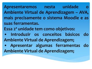 Apresentaremos nesta unidade o
Ambiente Virtual de Aprendizagem – AVA,
mais precisamente o sistema Moodle e as
suas ferramentas.
Essa 2ª unidade tem como objetivos:
• Introduzir os conceitos básicos do
Ambiente Virtual de Aprendizagem;
• Apresentar algumas ferramentas do
Ambiente Virtual de Aprendizagem;
 
