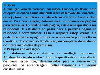 Lições
A tradução vem de “lesson”, em inglês. Embora, no Brasil, lição
esteja relacionada a uma atividade a ser desenvolvida “em casa”,
ou seja, fora do ambiente de aula, o termo refere-se à aula virtual
em si. Para criar a lição, determina-se um número de páginas
para cada aula. Ao final de cada página, existe uma questão a ser
respondida. O estudante só passa para a próxima página se
respondê-la corretamente. Caso a resposta esteja errada, ele
pode reconduzido à página anterior. A navegação pode ser linear
(continua, do começo ao fim da lição) ou complexa, dependendo
do interesse didático do professor.
 Pesquisas de Avaliação
A plataforma oferece sistemas de avaliação do curso.
Atualmente são oferecidos 2 tipos de questionários de avaliação
de curso específicos, desenvolvidos para a avaliação de
percursos de aprendizagem online baseados em teorias
construtivistas
 