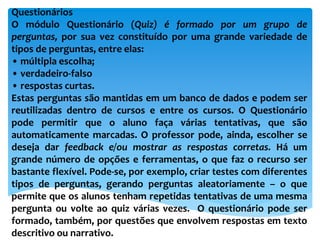 Questionários
O módulo Questionário (Quiz) é formado por um grupo de
perguntas, por sua vez constituído por uma grande variedade de
tipos de perguntas, entre elas:
• múltipla escolha;
• verdadeiro-falso
• respostas curtas.
Estas perguntas são mantidas em um banco de dados e podem ser
reutilizadas dentro de cursos e entre os cursos. O Questionário
pode permitir que o aluno faça várias tentativas, que são
automaticamente marcadas. O professor pode, ainda, escolher se
deseja dar feedback e/ou mostrar as respostas corretas. Há um
grande número de opções e ferramentas, o que faz o recurso ser
bastante flexível. Pode-se, por exemplo, criar testes com diferentes
tipos de perguntas, gerando perguntas aleatoriamente – o que
permite que os alunos tenham repetidas tentativas de uma mesma
pergunta ou volte ao quiz várias vezes. O questionário pode ser
formado, também, por questões que envolvem respostas em texto
descritivo ou narrativo.
 