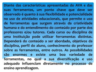 Diante das características apresentadas do AVA e das
suas ferramentas, um ponto chave que deve ser
observado é quanto à sua flexibilidade e potencialidade
no uso de atividades educacionais, que permite o uso
de ferramentas que surgem através da criatividade
humana e do entendimento do conteúdo por parte dos
professores e/ou tutores. Cada curso ou disciplina de
uma Instituição pode utilizar ferramentas distintas.
Dependerá do conteúdo a ser abordado, objetivos da
disciplina, perfil do aluno, conhecimento do professor
sobre as ferramentas, entre outros. As possibilidades
são enormes e existe uma boa variedade de
ferramentas, no qual a sua diversificação e uso
adequado influenciam diretamente no processo de
ensino aprendizagem.
 
