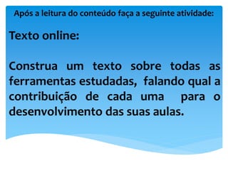Após a leitura do conteúdo faça a seguinte atividade:
Texto online:
Construa um texto sobre todas as
ferramentas estudadas, falando qual a
contribuição de cada uma para o
desenvolvimento das suas aulas.
 