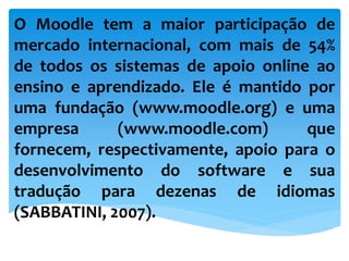 O Moodle tem a maior participação de
mercado internacional, com mais de 54%
de todos os sistemas de apoio online ao
ensino e aprendizado. Ele é mantido por
uma fundação (www.moodle.org) e uma
empresa (www.moodle.com) que
fornecem, respectivamente, apoio para o
desenvolvimento do software e sua
tradução para dezenas de idiomas
(SABBATINI, 2007).
 