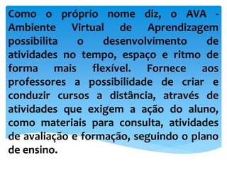 Como o próprio nome diz, o AVA -
Ambiente Virtual de Aprendizagem
possibilita o desenvolvimento de
atividades no tempo, espaço e ritmo de
forma mais flexível. Fornece aos
professores a possibilidade de criar e
conduzir cursos a distância, através de
atividades que exigem a ação do aluno,
como materiais para consulta, atividades
de avaliação e formação, seguindo o plano
de ensino.
 