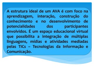 A estrutura ideal de um AVA é com foco na
aprendizagem, interação, construção do
conhecimento e no desenvolvimento de
potencialidades dos participantes
envolvidos. É um espaço educacional virtual
que possibilita a integração de múltiplas
linguagens, mídias e atividades mediadas
pelas TICs – Tecnologias da Informação e
Comunicação.
 