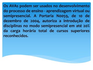 Os AVAs podem ser usados no desenvolvimento
do processo de ensino - aprendizagem virtual ou
semipresencial. A Portaria N0059, de 10 de
dezembro de 2004, autoriza a introdução de
disciplinas no modo semipresencial em até 20%
da carga horária total de cursos superiores
reconhecidos.
 