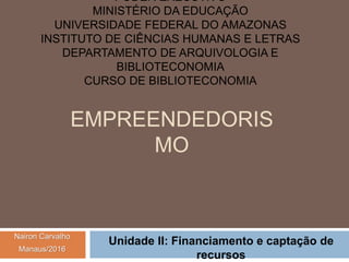 EMPREENDEDORIS
MO
Unidade II: Financiamento e captação de
recursos
PODER EXECUTIVO
MINISTÉRIO DA EDUCAÇÃO
UNIVERSIDADE FEDERAL DO AMAZONAS
INSTITUTO DE CIÊNCIAS HUMANAS E LETRAS
DEPARTAMENTO DE ARQUIVOLOGIA E
BIBLIOTECONOMIA
CURSO DE BIBLIOTECONOMIA
Nairon Carvalho
Manaus/2016
 