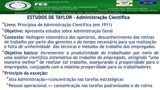 Nome da Disciplina
*Livro: Princípios de Administração Científica (em 1911)
*Objetivo: Apresenta estudos sobre Administração Geral
*Contexto: Vadiagem sistemática dos operários, desconhecimento das rotinas
de trabalho por parte dos gerentes e do tempo necessário para sua realização
e falta de uniformidade das técnicas e métodos de trabalho dos empregados.
*Objetivo básico: Incrementar a produtividade do trabalhador por meio de
uma análise científica sistemática do trabalho do empregado, atingindo “uma
maneira melhor” de realizar tal trabalho, assegurando a prosperidade para o
empregador, conjugada com a máxima prosperidade para os trabalhadores.
*Princípio da exceção:
*Alta Administração=>concentração nas tarefas estratégicas
*Pessoal operacional => concentração nas tarefas padronizadas e de rotina
ESTUDOS DE TAYLOR - Administração Científica
 