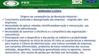 Nome da Disciplina
ABORDAGEM CLÁSSICA
Origens nas consequências da Revolução Industrial :
 Crescimento acelerado e desorganizado das empresas - exigindo adm. sem
empirismo
 Necessidade de aplicar métodos científicos(observação e mensuração) aos
problemas de administração.
 Necessidade de aumentar a eficiência e a competência das organizações -
concorrência
 Preocupação com o desperdício e das perdas na indústria e produtividade
 O panorama industrial no início do século XX tinha as características e elementos
para inspirar a Ciência da Administração: uma imensa variedade de empresas,
com tamanhos diferenciados, problemas de baixo rendimentos dos recursos
utilizados, desperdício, insatisfação generalizada entre os operários, intensa
concorrência, alto volume de perdas por decisões mal formuladas, etc.
 