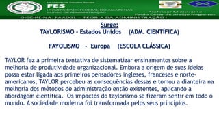 Nome da Disciplina
Surge:
TAYLORISMO - Estados Unidos (ADM. CIENTÍFICA)
FAYOLISMO - Europa (ESCOLA CLÁSSICA)
TAYLOR fez a primeira tentativa de sistematizar ensinamentos sobre a
melhoria de produtividade organizacional. Embora a origem de suas ideias
possa estar ligada aos primeiros pensadores ingleses, franceses e norte-
americanos, TAYLOR percebeu as consequências dessas e tomou a dianteira na
melhoria dos métodos de administração então existentes, aplicando a
abordagem científica. Os impactos do taylorismo se fizeram sentir em todo o
mundo. A sociedade moderna foi transformada pelos seus princípios.
 