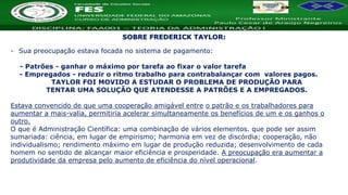 Nome da Disciplina
- Sua preocupação estava focada no sistema de pagamento:
- Patrões - ganhar o máximo por tarefa ao fixar o valor tarefa
- Empregados - reduzir o ritmo trabalho para contrabalançar com valores pagos.
TAYLOR FOI MOVIDO A ESTUDAR O PROBLEMA DE PRODUÇÃO PARA
TENTAR UMA SOLUÇÃO QUE ATENDESSE A PATRÕES E A EMPREGADOS.
Estava convencido de que uma cooperação amigável entre o patrão e os trabalhadores para
aumentar a mais-valia, permitiria acelerar simultaneamente os benefícios de um e os ganhos o
outro.
O que é Administração Científica: uma combinação de vários elementos. que pode ser assim
sumariada: ciência, em lugar de empirismo; harmonia em vez de discórdia; cooperação, não
individualismo; rendimento máximo em lugar de produção reduzida; desenvolvimento de cada
homem no sentido de alcançar maior eficiência e prosperidade. A preocupação era aumentar a
produtividade da empresa pelo aumento de eficiência do nível operacional.
SOBRE FREDERICK TAYLOR:
 
