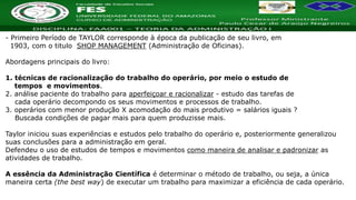 Nome da Disciplina
- Primeiro Período de TAYLOR corresponde à época da publicação de seu livro, em
1903, com o titulo SHOP MANAGEMENT (Administração de Oficinas).
Abordagens principais do livro:
1. técnicas de racionalização do trabalho do operário, por meio o estudo de
tempos e movimentos.
2. análise paciente do trabalho para aperfeiçoar e racionalizar - estudo das tarefas de
cada operário decompondo os seus movimentos e processos de trabalho.
3. operários com menor produção X acomodação do mais produtivo = salários iguais ?
Buscada condições de pagar mais para quem produzisse mais.
Taylor iniciou suas experiências e estudos pelo trabalho do operário e, posteriormente generalizou
suas conclusões para a administração em geral.
Defendeu o uso de estudos de tempos e movimentos como maneira de analisar e padronizar as
atividades de trabalho.
A essência da Administração Científica é determinar o método de trabalho, ou seja, a única
maneira certa (the best way) de executar um trabalho para maximizar a eficiência de cada operário.
 