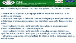 Nome da Disciplina
Outras considerações sobre o livro Shop Management, escrito por TAYLOR:
- o objetivo da Administração é pagar salários melhores e reduzir custos
unitários de produção
- para tanto deve aplicar métodos científicos de pesquisa e experimentos e
estabelecer processos padronizados que permitam o controle das operações
fabris
- empregados devem ser cientificamente colocados em seus postos com
materiais e condições de trabalho adequados
- empregados devem ser cientificamente treinados para aperfeiçoar suas
aptidões e executar uma tarefa para que a produção normal seja cumprida
- administração precisa criar atmosfera de íntima e cordial cooperação com os
trabalhadores
 