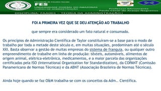 Nome da Disciplina
FOI A PRIMEIRA VEZ QUE SE DEU ATENÇÃO AO TRABALHO
que sempre era considerado um fato natural e consumado.
Os princípios de Administração Científica de Taylor constituíram-se a base para o modo de
trabalho por toda a metade deste século e, em muitas situações, predominam até o século
XXI. Basta observar a gestão de muitas empresas do sistema de franquia, ou qualquer outro
empreendimento de trabalhe em linha de produção: têxteis, automóveis, alimentos de
origem animal, elétrica-eletrônica, medicamentos, e a maior parcela das organizações
certificadas pela ISO (International Organization for Standardization), da COPANT (Comissão
Panamericana de Normas Técnicas) e da ABNT (Associação Brasileira de Normas Técnicas).
Ainda hoje quando se faz O&M trabalha-se com os conceitos da Adm.. Científica.
 