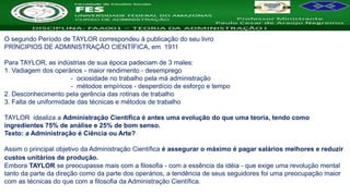 Nome da Disciplina
O segundo Período de TAYLOR correspondeu à publicação do seu livro
PRÍNCIPIOS DE ADMINISTRAÇÃO CIENTÍFICA, em 1911
Para TAYLOR, as indústrias de sua época padeciam de 3 males:
1. Vadiagem dos operários - maior rendimento - desemprego
- ociosidade no trabalho pela má administração
- métodos empíricos - desperdício de esforço e tempo
2. Desconhecimento pela gerência das rotinas de trabalho
3. Falta de uniformidade das técnicas e métodos de trabalho
TAYLOR idealiza a Administração Científica é antes uma evolução do que uma teoria, tendo como
ingredientes 75% de análise e 25% de bom senso.
Texto: a Administração é Ciência ou Arte?
Assim o principal objetivo da Administração Científica é assegurar o máximo é pagar salários melhores e reduzir
custos unitários de produção.
Embora TAYLOR se preocupasse mais com a filosofia - com a essência da idéia - que exige uma revolução mental
tanto da parte da direção como da parte dos operários, a tendência de seus seguidores foi uma preocupação maior
com as técnicas do que com a filosofia da Administração Científica.
 