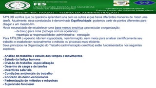 Nome da Disciplina
TAYLOR verifica que os operários aprendiam uns com os outros e que havia diferentes maneiras de fazer uma
tarefa. Atualmente, essa constatação é denominada Equifinalidade: podemos partir de pontos diferentes para
chegar a um mesmo fim.
Havia necessidade de estabelecer uma base menos empírica para estudar a organização:
- de baixo para cima (começa com os operários)
- repartição a responsabilidade: administrativa - execução
Para TAYLOR o operário não tem capacidade, nem formação, nem meios para analisar cientificamente seu
trabalho e estabelecer racionalmente o método ou processo mais eficiente.
Seus princípios na Organização do Trabalho (administração científica) estão fundamentados nos seguintes
aspectos:
- Análise do trabalho e estudo dos tempos e movimentos
- Estudo da fadiga humana
- Divisão do trabalho especialização
- Desenho de cargo e de tarefas
- Incentivos salariais
- Condições ambientais do trabalho
- Conceito do homo economicus
- Padronização de métodos e máquinas
- Supervisão funcional
 