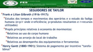 Nome da Disciplina
*Frank e Lilian Gilbreth (1916-1917):
*Estudos dos tempos e movimentos dos operários e o estudo da fadiga
humana (e=p/r onde e=eficiência; p=produtos resultantes e r=recursos
utilizados)
*Propôs princípios relativos à economia de movimentos:
*Relativos ao uso do corpo humano
*Relativos ao arranjo do local de trabalho
*Relativos ao desempenho dos equipamentos e ferramentas
*Henry Gantt (1880-1901): Sistema de pagamento por incentivo “tarefa-
bônus”
SEGUIDORES DE TAYLOR
 