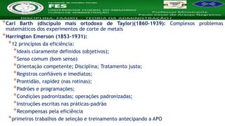 Nome da Disciplina
*Carl Barth (discípulo mais ortodoxo de Taylor)(1860-1939): Complexos problemas
matemáticos dos experimentos de corte de metais
*Harrington Emerson (1853-1931):
*12 princípios da eficiência:
*Ideais claramente definidos (objetivos);
*Senso comum (bom senso)
*Orientação competente; Disciplina; Tratamento justo;
*Registros confiáveis e imediatos;
*Prontidão, rapidez (nas rotinas);
*Padrões e programações;
*Condições padronizadas; operações padronizadas;
*Instruções escritas nas práticas-padrão
*Recompensas pela eficiência
*primeiros trabalhos de seleção e treinamento antecipando a APO
 