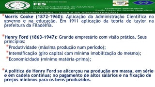 Nome da Disciplina
*Morris Cooke (1872-1960): Aplicação da Administração Científica no
governo e na educação. Em 1911 aplicação da teoria de taylor na
prefeitura da Filadélfia.
*Henry Ford (1863-1947): Grande empresário com visão prática. Seus
princípios:
*Produtividade (máxima produção num período);
*Intensificação (giro capital com mínima imobilização do mesmo);
*Economicidade (mínimo matéria-prima);
*A política de Henry Ford se alicerçou na produção em massa, em série
e em cadeia contínua; no pagamento de altos salários e na fixação de
preços mínimos para os bens produzidos.
 