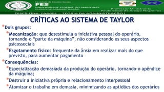 Nome da Disciplina
*Dois grupos:
*Mecanização: que desestimula a iniciativa pessoal do operário,
tornando-o “parte da máquina”, não considerando os seus aspectos
psicossociais
*Esgotamento físico: frequente da ânsia em realizar mais do que
previsto, para aumentar pagamento
*Consequências:
*Especialização demasiada da produção do operário, tornando-o apêndice
da máquina;
*Destruir a iniciativa própria e relacionamento interpessoal
*Atomizar o trabalho em demasia, minimizando as aptidões dos operários
CRÍTICAS AO SISTEMA DE TAYLOR
 