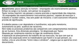 Nome da Disciplina
Mecanicismo: pouca atenção no homem - empregados são essencialmente passivos.
Ênfase no cargo e na função, sem pensar no ocupante.
Taylor tentou imprimir nas pessoas a mesma precisão e regularidade das máquinas.
Os empregados são essencialmente instrumentos passivos, capazes de executar o
trabalho e receber ordens, mas sem poder de iniciativa e sem exercerem influencia
provida de significação.
O trabalho passou a ser degradante e humilhantes, seja pela monotonia,
automatismo ou pela ausência de raciocínio.
Nem todos os processos produtivos são compatíveis com comportamentos mecânicos
do ser humano. Esta dimensão psicológica foi desprezada por Taylor.
Obsessão por rendimento máximo no lugar de rendimento ótimo.
A separação do planejamento do trabalho de sua execução, faz que com que se
criasse uma separação entre os trabalhadores que fazem e os que pensam, ou
melhor, cria-se uma divisão “entre mãos e cérebros”. Julgava que os operários eram
descartáveis.
 