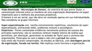 Nome da Disciplina
Visão Atomizada - Microscópia do Homem. Ao contrário do que previa Taylor, a
comunicação informal entre os membros de uma organização desempenha um papel
importante para a melhoria dos processos produtivos.
O homem é um ser social, que não deve ser analisado apenas em sua individualidade.
Não considerou os grupos informais.
Super-especialização com tarefas extremamente repetitivas, resultantes da super-
especialização, provocando tédio, problemas motores e psicológicos.
Empirismo - Foram constatadas evidências meramente práticas do sucesso dos
princípios tayloristas; não se constituiu nenhum modelo teórico de análise que
permitisse, por abstração, generalizar os achados de Taylor para o universo das
organizações. Preocupou-se com o como e não com o porquê das coisas.
Suas teses não ficaram comprovadas. Só estudou as fábricas, com abordagem parcial
da organização, focada nas tarefas. Não explicou como funciona a organização.
 