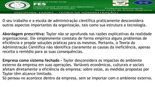 Nome da Disciplina
O seu trabalho e a escola de administração científica praticamente desconsidera
outros aspectos importantes da organização, tais como sua estrutura e tecnologia.
Abordagem prescritiva: Taylor não se aprofunda nas razões explicativas da realidade
organizacional. Ele simplesmente constata de forma empírica alguns problemas de
eficiência e propõe soluções práticas para os mesmos. Portanto, a Teoria da
Administração Científica não identifica claramente as causas da ineficiência, apenas
receita o remédio para as suas consequências.
Empresa como sistema fechado - Taylor desconsidera os impactos do ambiente
externo da empresa em suas operações. Variáveis econômicas, culturais e sociais
afetam diretamente a eficiência da empresa; sobre estas, as medidas propostas por
Taylor têm alcance limitado.
Só pensou no acontece dentro da empresa, sem se importar com o ambiente externo.
 